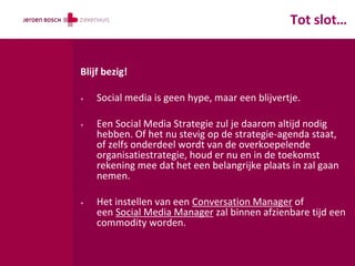 Tot slot…


Blijf bezig!

+   Social media is geen hype, maar een blijvertje.

+   Een Social Media Strategie zul je daarom altijd nodig
    hebben. Of het nu stevig op de strategie-agenda staat,
    of zelfs onderdeel wordt van de overkoepelende
    organisatiestrategie, houd er nu en in de toekomst
    rekening mee dat het een belangrijke plaats in zal gaan
    nemen.

+   Het instellen van een Conversation Manager of
    een Social Media Manager zal binnen afzienbare tijd een
    commodity worden.
 
