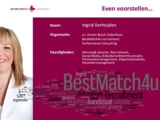 Even voorstellen…

Naam:           Ingrid Verheijden
Organisatie:    a.i. Jeroen Bosch Ziekenhuis
                BestMatch4u recruitment
                Performance Consulting

Vaardigheden:   Werving& Selectie, Recruitment,
                Social Media, Arbeidsmarktcommunicatie,
                Personeelsmanagement, Organisatieadvies,
                Verandermanagement
 