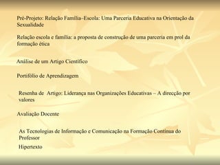Pré-Projeto: Relação Família–Escola: Uma Parceria Educativa na Orientação da Sexualidade  Relação escola e família: a proposta de construção de uma parceria em prol da formação ética  Análise de um Artigo Científico  Portifólio de Aprendizagem Resenha de  Artigo: Liderança nas Organizações Educativas – A direcção por valores Avaliação Docente As Tecnologias de Informação e Comunicação na Formação Contínua do Professor Hipertexto 