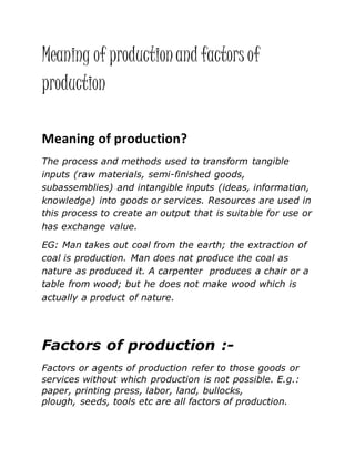 Meaning of productionand factors of
production
Meaning of production?
The process and methods used to transform tangible
inputs (raw materials, semi-finished goods,
subassemblies) and intangible inputs (ideas, information,
knowledge) into goods or services. Resources are used in
this process to create an output that is suitable for use or
has exchange value.
EG: Man takes out coal from the earth; the extraction of
coal is production. Man does not produce the coal as
nature as produced it. A carpenter produces a chair or a
table from wood; but he does not make wood which is
actually a product of nature.
Factors of production :-
Factors or agents of production refer to those goods or
services without which production is not possible. E.g.:
paper, printing press, labor, land, bullocks,
plough, seeds, tools etc are all factors of production.
 