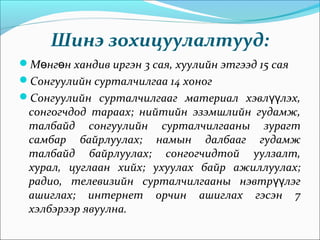 Шинэ зохицуулалтууд:
М нг н хандив иргэн 3 сая, хуулийн этгээд 15 саяө ө
Сонгуулийн сурталчилгаа 14 хоног
Сонгуулийн сурталчилгааг материал хэвл лэх,үү
сонгогчдод тараах; нийтийн эзэмшлийн гудамж,
талбайд сонгуулийн сурталчилгааны зурагт
самбар байрлуулах; намын далбааг гудамж
талбайд байрлуулах; сонгогчидтой уулзалт,
хурал, цуглаан хийх; ухуулах байр ажиллуулах;
радио, телевизийн сурталчилгааны нэвтр лэгүү
ашиглах; интернет орчин ашиглах гэсэн 7
хэлбэрээр явуулна.
 
