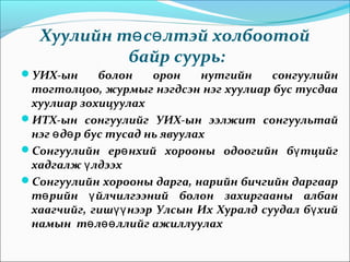 Хуулийн т с лтэй холбоотойө ө
байр суурь:
УИХ-ын болон орон нутгийн сонгуулийн
тогтолцоо, журмыг нэгдсэн нэг хуулиар бус тусдаа
хуулиар зохицуулах
ИТХ-ын сонгуулийг УИХ-ын ээлжит сонгуультай
нэг д р бус тусад нь явуулахө ө
Сонгуулийн ер нхий хорооны одоогийн б тцийгө ү
хадгалж лдээхү
Сонгуулийн хорооны дарга, нарийн бичгийн даргаар
т рийн йлчилгээний болон захиргааны албанө ү
хаагчийг, гиш нээр Улсын Их Хуралд суудал б хийүү ү
намын т л ллийг ажиллуулахө өө
 