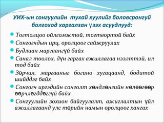 УИХ-ын сонгуулийн тухай хуулийг боловсронгуй
болгоход харгалзан зэх асуудлууд:ү
Тогтолцоо ойлгомжтой, тогтвортой байх
Сонгогчдын ирц, оролцоог сайжруулах
Будлиан маргаанг й байхү
Санал тоолох, д н гаргах ажиллагаа нээлттэй, илү
тод байх
З рчил, маргааныг богино хугацаанд, бодитойө
шийддэг байх
Сонгогч иргэдийн сонголт х ндл нгийн н л г рө ө ө өө өө
рчл гдд гг й байхөө ө ө ү
Сонгуулийн зохион байгуулалт, ажиглалтын йлү
ажиллагаанд улс т рийн намын оролцоог хангахө
 