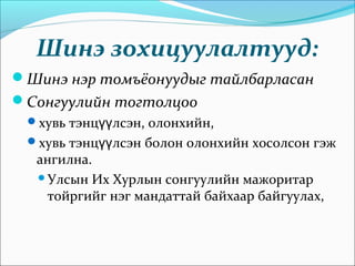 Шинэ зохицуулалтууд:
Шинэ нэр томъёонуудыг тайлбарласан
Сонгуулийн тогтолцоо
хувь тэнц лсэн, олонхийн,үү
хувь тэнц лсэн болон олонхийн хосолсон гэжүү
ангилна.
Улсын Их Хурлын сонгуулийн мажоритар
тойргийг нэг мандаттай байхаар байгуулах,
 