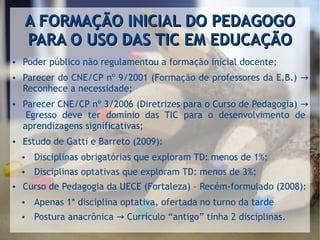 A FORMAÇÃO INICIAL DO PEDAGOGOA FORMAÇÃO INICIAL DO PEDAGOGO
PARA O USO DAS TIC EM EDUCAÇÃOPARA O USO DAS TIC EM EDUCAÇÃO
● Poder público não regulamentou a formação inicial docente;
● Parecer do CNE/CP nº 9/2001 (Formação de professores da E.B.) →
Reconhece a necessidade;
● Parecer CNE/CP nº 3/2006 (Diretrizes para o Curso de Pedagogia) →
Egresso deve ter domínio das TIC para o desenvolvimento de
aprendizagens significativas;
● Estudo de Gatti e Barreto (2009):
● Disciplinas obrigatórias que exploram TD: menos de 1%;
● Disciplinas optativas que exploram TD: menos de 3%;
● Curso de Pedagogia da UECE (Fortaleza) – Recém-formulado (2008):
● Apenas 1* disciplina optativa, ofertada no turno da tarde
● Postura anacrônica Currículo “antigo” tinha 2 disciplinas.→
 