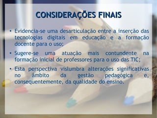 CONSIDERAÇÕES FINAISCONSIDERAÇÕES FINAIS
●
Evidencia-se uma desarticulação entre a inserção das
tecnologias digitais em educação e a formação
docente para o uso;
●
Sugere-se uma atuação mais contundente na
formação inicial de professores para o uso das TIC;
●
Esta perspectiva vislumbra alterações significativas
no âmbito da gestão pedagógica e,
consequentemente, da qualidade do ensino.
 