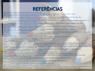 REFERÊNCIASREFERÊNCIASALMEIDA, M. E. B. de. Informática e formação de professores. Brasília: MEC, 2000.
BORGES NETO, H. Uma classificação sobre a utilização do computador pela escola. Revista Educação em Debate, ano 21, vol. 1, no 27, 1999, p. 135-138.
BRASIL. Lei de Diretrizes e Bases da Educação Nacional. Brasília: Ministério da Educação e Cultura. MEC, 1996.
_______. Secretaria de Educação Fundamental. Parâmetros curriculares nacionais: introdução aos parâmetros curriculares nacionais. Brasília: MEC/SEF, 1997a. 126p.
_______. Secretaria de Educação a Distância. Programa Nacional de Informática na Educação. Brasília: MEC/SEF, 1997b. 23p.
_______. Conselho Nacional de Educação. Parecer CNE/CP Nº 9/2001, de 8 de maio de 2001. Diretrizes curriculares nacionais para a formação de professores da educação básica, em
nível superior, curso de licenciatura, de graduação plena. Brasília, 2001.
_______. Conselho Nacional de Educação. Parecer CNE/CP nº 3/2006, de 11 de abril de 2006. Diretrizes curriculares nacionais para o curso de Pedagogia. Brasília, 2006.
CASTELLS, M. A sociedade em rede. 7a. ed. São Paulo: Paz e Terra, 2003.
CEARÁ. Grade do Curso 012 – Pedagogia/Fortaleza – Habilitação Magistério: fluxo 1991.1. Universidade Estadual do Ceará - Campus Itaperi. Disponível em:
<http://www.uece.br/uece/index.php/graduacao/presenciais>. Acesso em: 15/08/2010.
CEARÁ. Grade do Curso 012 – Pedagogia/Fortaleza – Habilitação Magistério: fluxo 2008.2. Universidade Estadual do Ceará - Campus Itaperi. Disponível em:
<http://www.uece.br/uece/index.php/graduacao/presenciais>. Acesso em: 15/08/2010.
CYSNEIROS, P. G. Novas tecnologias na sala de aula: melhoria do ensino ou inovação conservadora? Revista Informática Educativa. Universidad de los Andres. Vol. 12, n.1, 1999, p. 11-24.
___________, P. G. Novas tecnologias no cotidiano da escola. Anais da XXIII Reunião Anual da ANPED, Caxambu, 2000.
DRAVIS, P. Open source software: perspectives for development. Washington: Infodev, 2003.
FERREIRA, A. B. de H. Miniaurélio Século XXI: o minidicionário da língua portuguesa. 5a ed. Rev. Ampliada – Rio de Janeiro: Nova Fronteira, 2001.
GATTI, B. A. (coord); BARRETO, E. S. de S. Professores do Brasil: impasses e desafios. Brasília: UNESCO, 2009.
KENSKI, V. M. Tecnologias e ensino presencial e a distância. Campinas: Papirus, 2003.
LIBÂNEO, J. C. Didática: velhos e novos temas. Edição do autor, 2002.
MAIA, D. L.; PINHEIRO, J. L.; SILVA, M. A.; GOMES, R. O. de A. Computadores e escola: novas formas de ensinar e aprender. In: Anais do XV ENDIPE. Belo Horizonte: UFMG, 2010.
MORAES, M. C. Informática educativa no Brasil: uma história vivida, algumas lições aprendidas. Revista Brasileira de Informática Educativa. Brasília, n.1, set. 1997, p. 19-44.
NASCIMENTO, K. A. S. do. Formação continuada de professores do 5º ano: contribuição de um software educativo livre para o ensino de geometria. Dissertação (Mestrado Acadêmico em
Educação) – Universidade Estadual do Ceará, Centro de Educação, 2007.
OECD - Organização para Cooperação de Desenvolvimento Econômico. Are students ready for a technology-rich world? what PISA studies tell us. 2005. Disponível em:
<http://www.pisa.oecd.org/dataoecd/28/4/35995145.pdf>. Acesso em: 13/08/2010.
PAPERT, S. A máquina das crianças: repensando a escola na era da informática. Porto Alegre: Artes Médicas, 1994.
SAVIANI, D. Escola e Democracia: teorias da educação, curvatura da vara, onze teses sobre educação política. 31a ed. Campinas: Autores Associados, 1997.
SOUZA, G. M. de O. Navegar é preciso: viagem nas políticas de adoção do software livre nas escolas municipais de Fortaleza. Dissertação (Mestrado Acadêmico em Educação) –
Universidade Estadual do Ceará, Centro de Educação, 2008.
VALENTE, J. A. Diferentes usos do computador na educação. In: Computadores e conhecimento: repensando a educação. 1995a. Disponível em:
<http://www.nied.unicamp.br/publicacoes/separatas/Sep1.pdf>. Acesso em: 25/10/2008.
_________, J. A. Por quê o computador na educação? In: Computadores e conhecimento: repensando a educação, 1995b. Disponível em:
<http://www.nied.unicamp.br/publicacoes/separatas/Sep2.pdf>. Acesso em: 25/10/2008.
_________, J. A. (org.). Computadores e conhecimento: repensando a educação. Campinas: Unicamp, 1999.
VIDAL, E.; MAIA, J. E. B.; SANTOS, G. L. Educação, informática e professores. Fortaleza: Edições Demócrito Rocha, 2002.
ZANETE, E. N. A informática na educação Matemática: o uso do computador no processo educativo no curso de licenciatura em Matemática, na perspectiva de aperfeiçoamento da prática
profissional. Dissertação (Mestrado em Ciências da Educação) – Universidade do Extremo Sul Catarinense, Instituto Pedagógico Latino-americano e Caribenho, 2000.
 