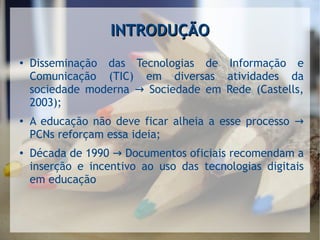 INTRODUÇÃOINTRODUÇÃO
●
Disseminação das Tecnologias de Informação e
Comunicação (TIC) em diversas atividades da
sociedade moderna Sociedade em Rede (Castells,→
2003);
●
A educação não deve ficar alheia a esse processo →
PCNs reforçam essa ideia;
●
Década de 1990 Documentos oficiais recomendam a→
inserção e incentivo ao uso das tecnologias digitais
em educação
 