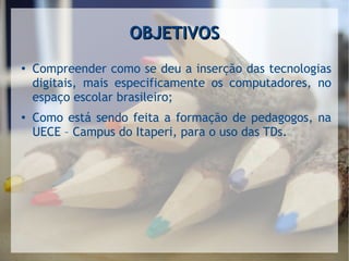 OBJETIVOSOBJETIVOS
●
Compreender como se deu a inserção das tecnologias
digitais, mais especificamente os computadores, no
espaço escolar brasileiro;
●
Como está sendo feita a formação de pedagogos, na
UECE – Campus do Itaperi, para o uso das TDs.
 