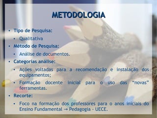 METODOLOGIAMETODOLOGIA
● Tipo de Pesquisa:
● Qualitativa
● Método de Pesquisa:
● Análise de documentos.
● Categorias análise:
● Ações voltadas para a recomendação e instalação dos
equipamentos;
● Formação docente inicial para o uso das “novas”
ferramentas.
● Recorte:
● Foco na formação dos professores para o anos iniciais do
Ensino Fundamental Pedagogia - UECE.→
 