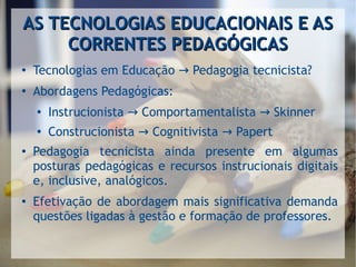 AS TECNOLOGIAS EDUCACIONAIS E ASAS TECNOLOGIAS EDUCACIONAIS E AS
CORRENTES PEDAGÓGICASCORRENTES PEDAGÓGICAS
●
Tecnologias em Educação Pedagogia tecnicista?→
●
Abordagens Pedagógicas:
● Instrucionista Comportamentalista Skinner→ →
●
Construcionista Cognitivista Papert→ →
● Pedagogia tecnicista ainda presente em algumas
posturas pedagógicas e recursos instrucionais digitais
e, inclusive, analógicos.
● Efetivação de abordagem mais significativa demanda
questões ligadas à gestão e formação de professores.
 