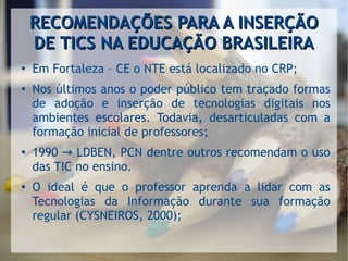 RECOMENDAÇÕES PARA A INSERÇÃORECOMENDAÇÕES PARA A INSERÇÃO
DE TICS NA EDUCAÇÃO BRASILEIRADE TICS NA EDUCAÇÃO BRASILEIRA
●
Em Fortaleza – CE o NTE está localizado no CRP;
●
Nos últimos anos o poder público tem traçado formas
de adoção e inserção de tecnologias digitais nos
ambientes escolares. Todavia, desarticuladas com a
formação inicial de professores;
●
1990 LDBEN, PCN dentre outros recomendam o uso→
das TIC no ensino.
●
O ideal é que o professor aprenda a lidar com as
Tecnologias da Informação durante sua formação
regular (CYSNEIROS, 2000);
 