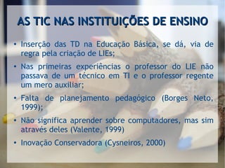 AS TIC NAS INSTITUIÇÕES DE ENSINOAS TIC NAS INSTITUIÇÕES DE ENSINO
●
Inserção das TD na Educação Básica, se dá, via de
regra pela criação de LIEs;
●
Nas primeiras experiências o professor do LIE não
passava de um técnico em TI e o professor regente
um mero auxiliar;
●
Falta de planejamento pedagógico (Borges Neto,
1999);
●
Não significa aprender sobre computadores, mas sim
através deles (Valente, 1999)
● Inovação Conservadora (Cysneiros, 2000)
 