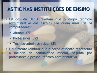 AS TIC NAS INSTITUIÇÕES DE ENSINOAS TIC NAS INSTITUIÇÕES DE ENSINO
●
Estudos da OECD revelam que o corpo técnico-
administrativo das escolas são quem mais usa os
computadores:
●
Alunos: 47%
● Professores: 39%
●
Técnico-administrativo: 18%
● É suficiente lembrar que o corpo discente representa
a maioria da comunidade escolar, seguida por
professores e pessoal técnico-administrativo
 