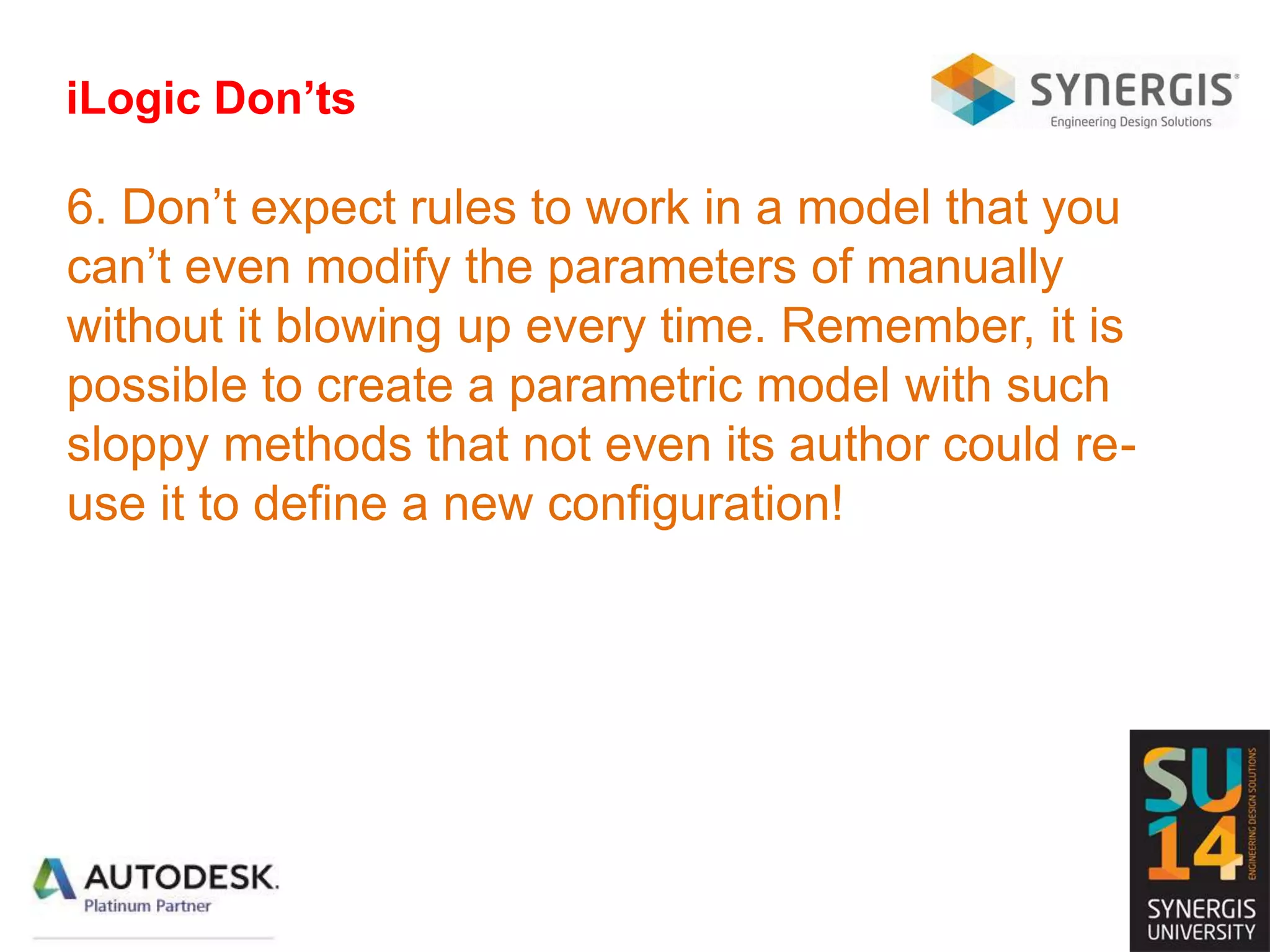 iLogic Don’ts
6. Don’t expect rules to work in a model that you
can’t even modify the parameters of manually
without it blowing up every time. Remember, it is
possible to create a parametric model with such
sloppy methods that not even its author could re-
use it to define a new configuration!
 