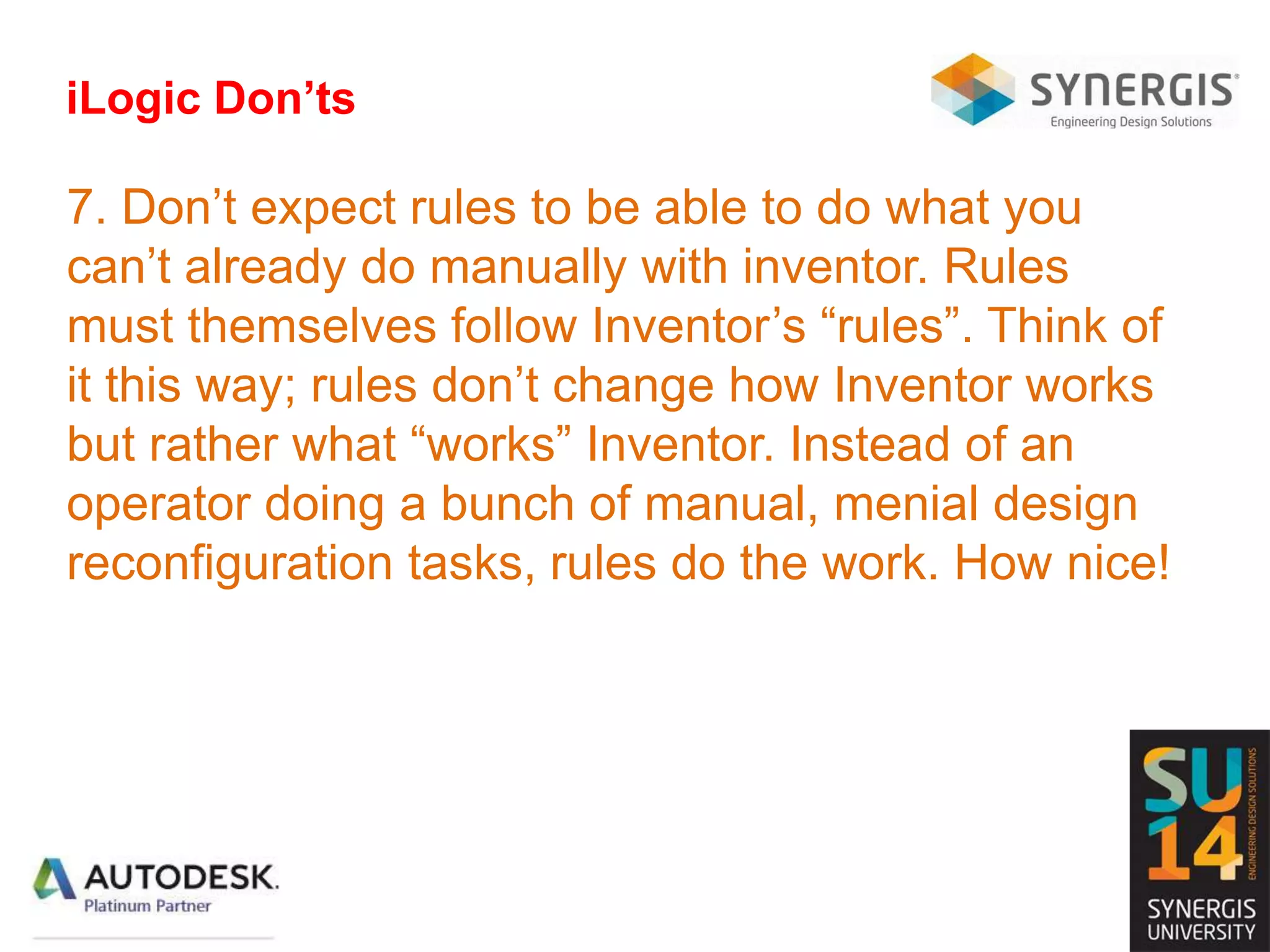 iLogic Don’ts
7. Don’t expect rules to be able to do what you
can’t already do manually with inventor. Rules
must themselves follow Inventor’s “rules”. Think of
it this way; rules don’t change how Inventor works
but rather what “works” Inventor. Instead of an
operator doing a bunch of manual, menial design
reconfiguration tasks, rules do the work. How nice!
 