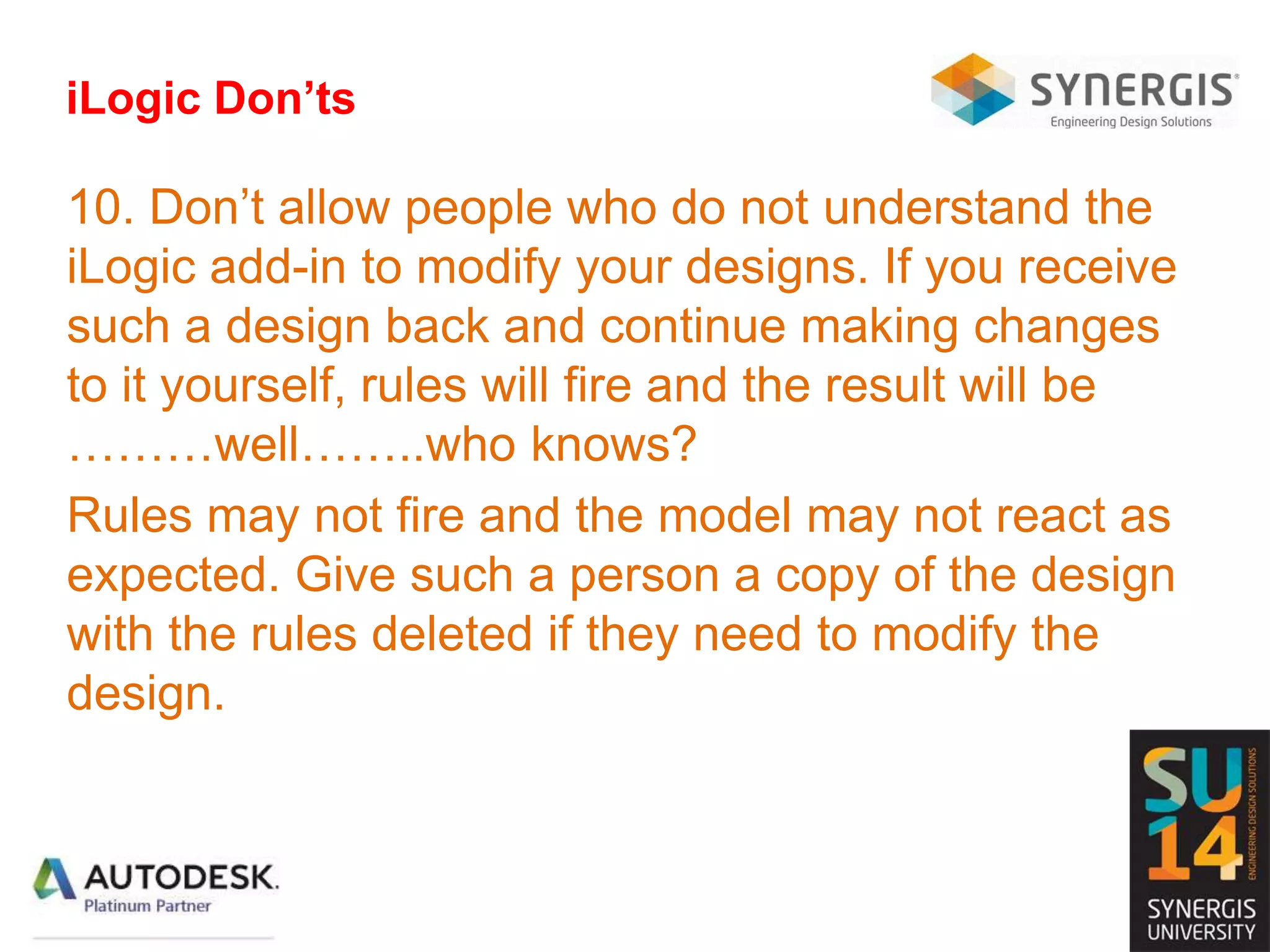 iLogic Don’ts
10. Don’t allow people who do not understand the
iLogic add-in to modify your designs. If you receive
such a design back and continue making changes
to it yourself, rules will fire and the result will be
………well……..who knows?
Rules may not fire and the model may not react as
expected. Give such a person a copy of the design
with the rules deleted if they need to modify the
design.
 