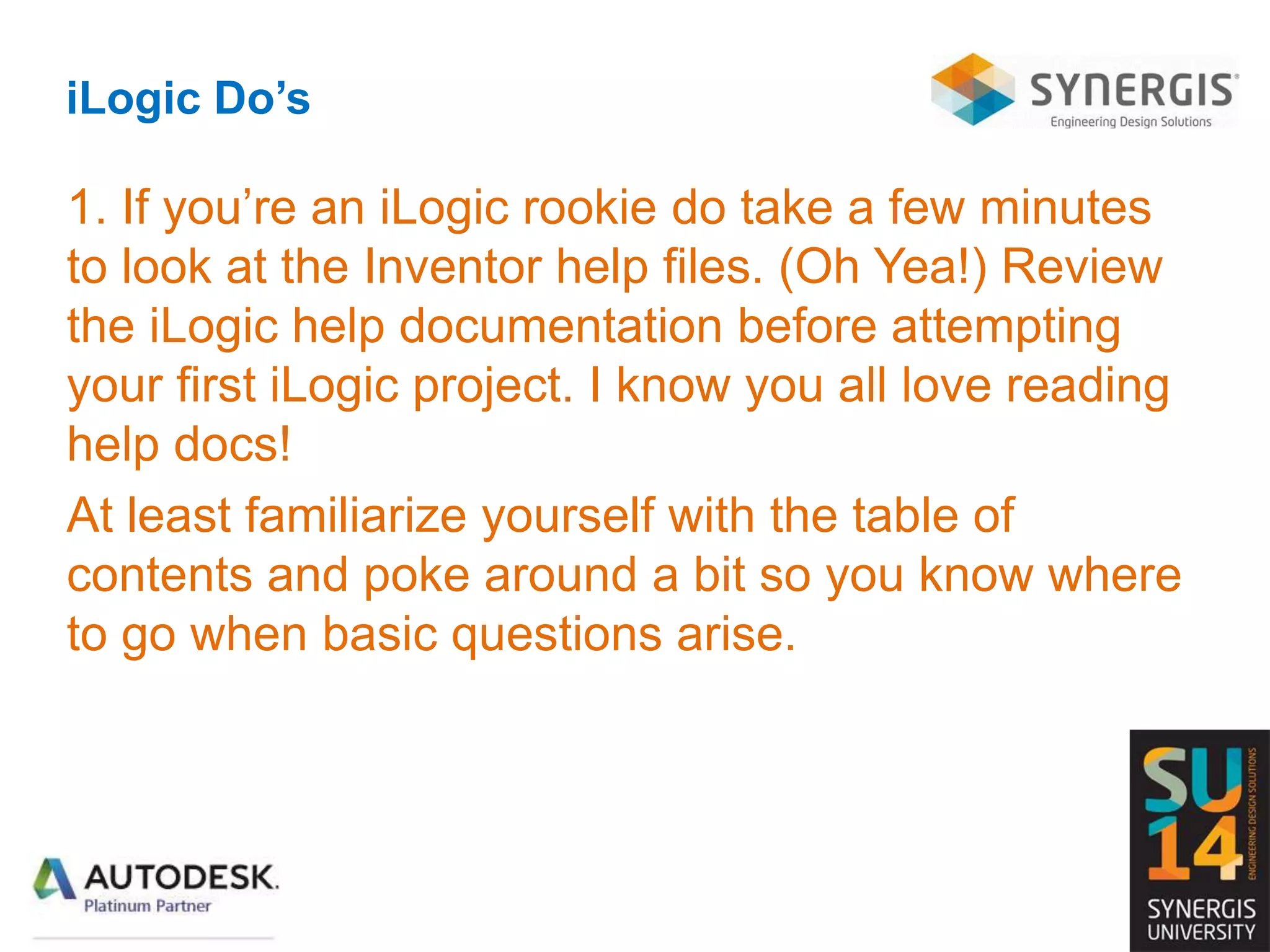 iLogic Do’s
1. If you’re an iLogic rookie do take a few minutes
to look at the Inventor help files. (Oh Yea!) Review
the iLogic help documentation before attempting
your first iLogic project. I know you all love reading
help docs!
At least familiarize yourself with the table of
contents and poke around a bit so you know where
to go when basic questions arise.
 
