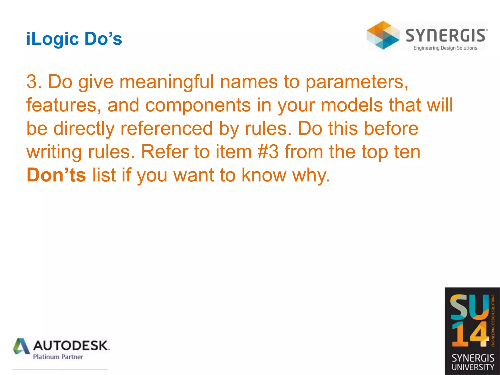 iLogic Do’s
3. Do give meaningful names to parameters,
features, and components in your models that will
be directly referenced by rules. Do this before
writing rules. Refer to item #3 from the top ten
Don’ts list if you want to know why.
 