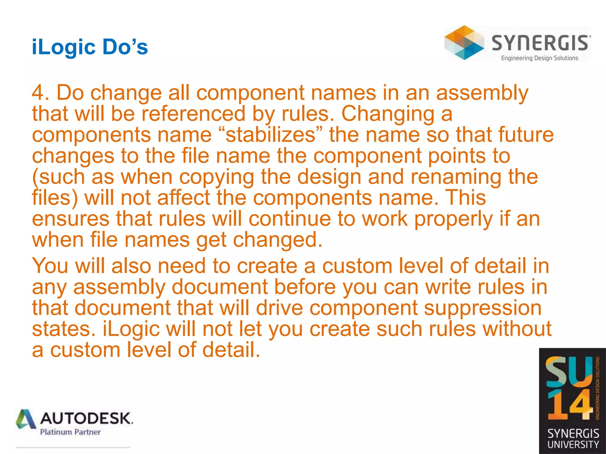 iLogic Do’s
4. Do change all component names in an assembly
that will be referenced by rules. Changing a
components name “stabilizes” the name so that future
changes to the file name the component points to
(such as when copying the design and renaming the
files) will not affect the components name. This
ensures that rules will continue to work properly if an
when file names get changed.
You will also need to create a custom level of detail in
any assembly document before you can write rules in
that document that will drive component suppression
states. iLogic will not let you create such rules without
a custom level of detail.
 