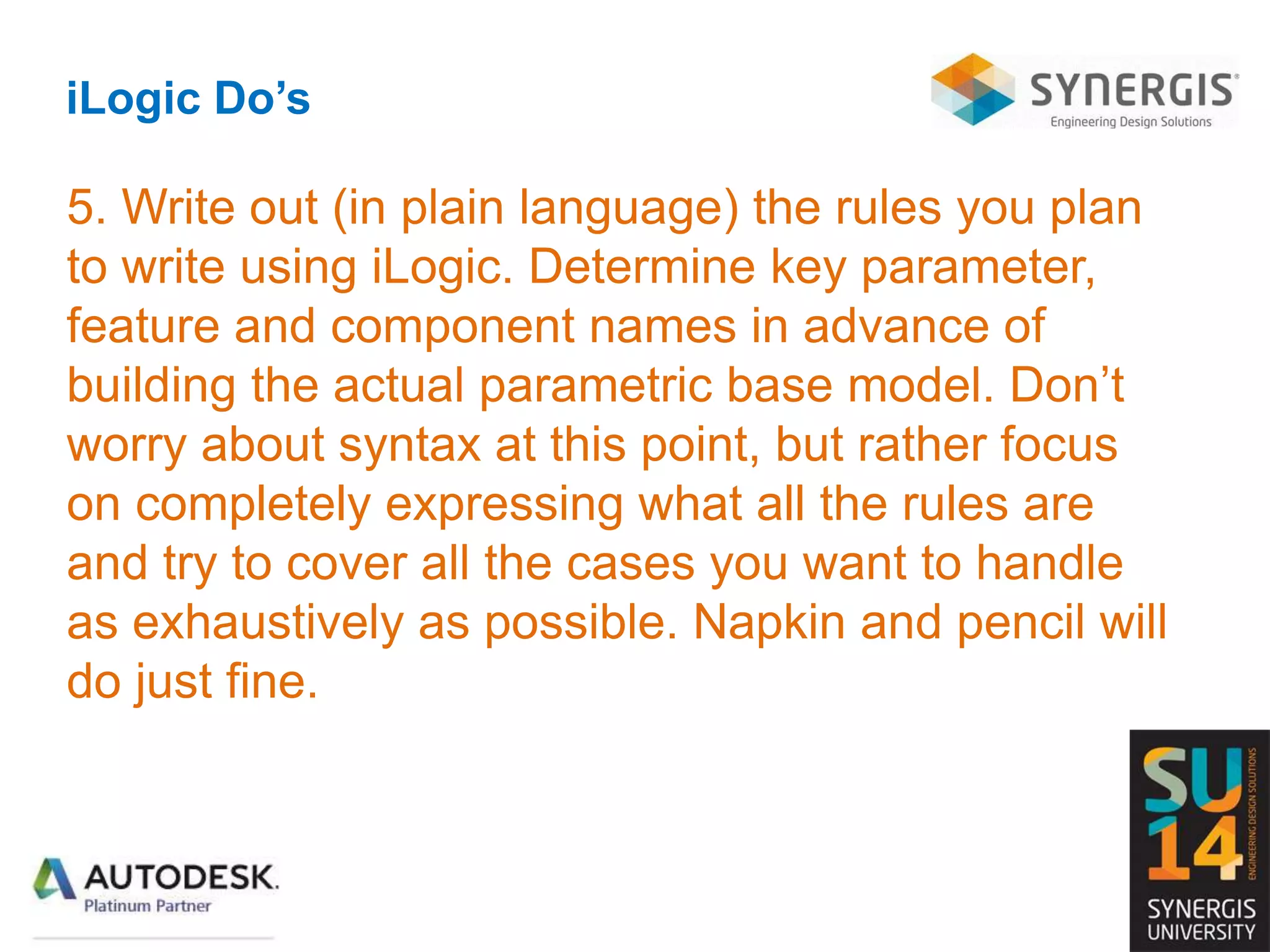 iLogic Do’s
5. Write out (in plain language) the rules you plan
to write using iLogic. Determine key parameter,
feature and component names in advance of
building the actual parametric base model. Don’t
worry about syntax at this point, but rather focus
on completely expressing what all the rules are
and try to cover all the cases you want to handle
as exhaustively as possible. Napkin and pencil will
do just fine.
 
