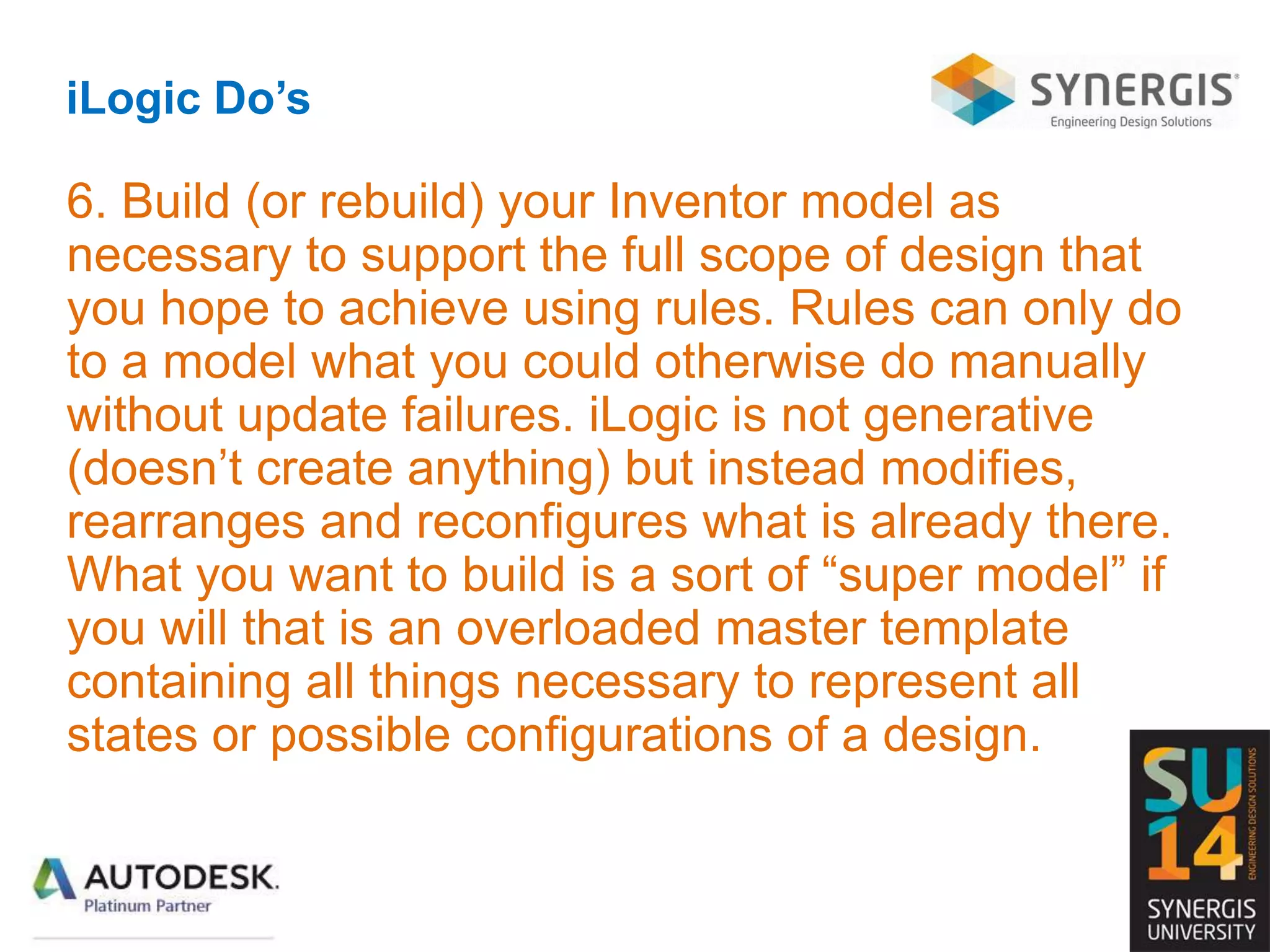 iLogic Do’s
6. Build (or rebuild) your Inventor model as
necessary to support the full scope of design that
you hope to achieve using rules. Rules can only do
to a model what you could otherwise do manually
without update failures. iLogic is not generative
(doesn’t create anything) but instead modifies,
rearranges and reconfigures what is already there.
What you want to build is a sort of “super model” if
you will that is an overloaded master template
containing all things necessary to represent all
states or possible configurations of a design.
 