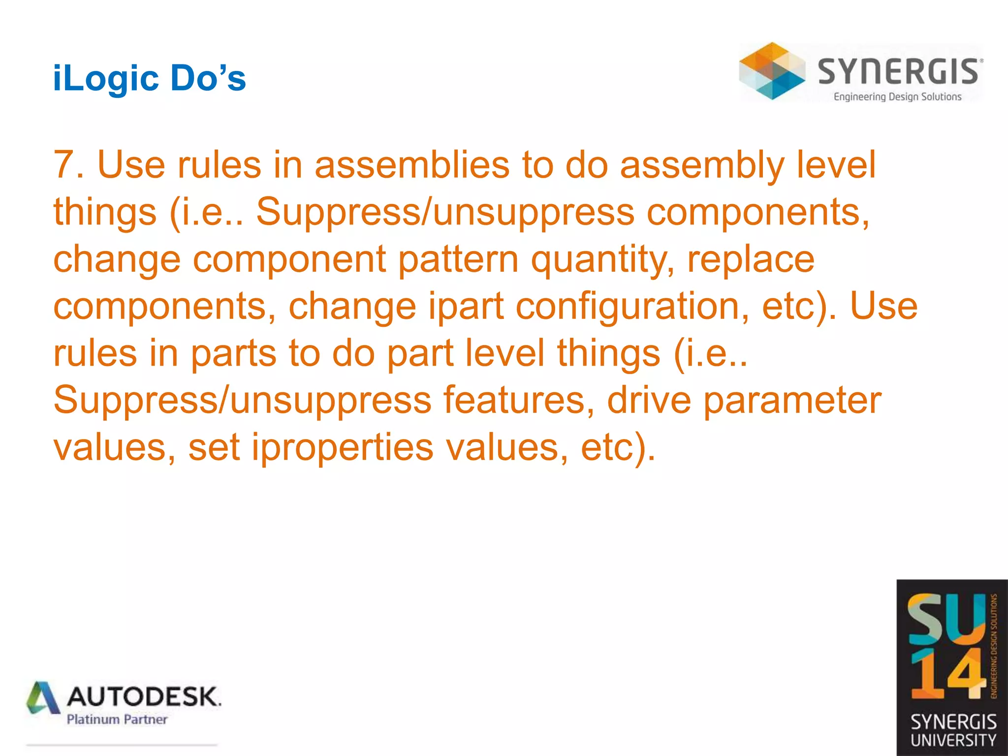 iLogic Do’s
7. Use rules in assemblies to do assembly level
things (i.e.. Suppress/unsuppress components,
change component pattern quantity, replace
components, change ipart configuration, etc). Use
rules in parts to do part level things (i.e..
Suppress/unsuppress features, drive parameter
values, set iproperties values, etc).
 