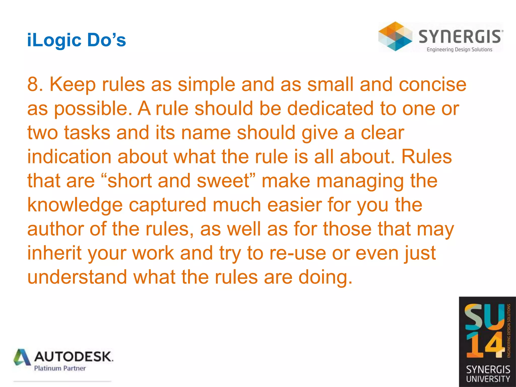 iLogic Do’s
8. Keep rules as simple and as small and concise
as possible. A rule should be dedicated to one or
two tasks and its name should give a clear
indication about what the rule is all about. Rules
that are “short and sweet” make managing the
knowledge captured much easier for you the
author of the rules, as well as for those that may
inherit your work and try to re-use or even just
understand what the rules are doing.
 
