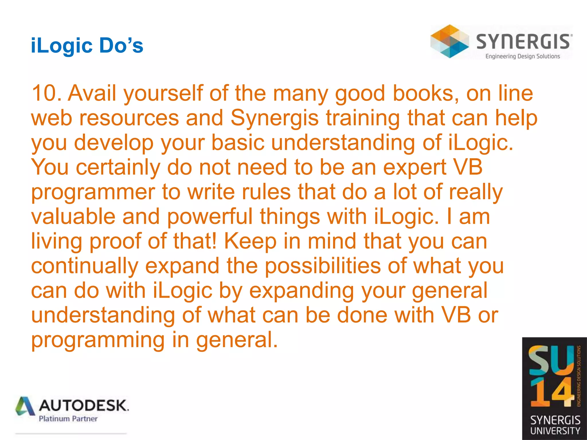 iLogic Do’s
10. Avail yourself of the many good books, on line
web resources and Synergis training that can help
you develop your basic understanding of iLogic.
You certainly do not need to be an expert VB
programmer to write rules that do a lot of really
valuable and powerful things with iLogic. I am
living proof of that! Keep in mind that you can
continually expand the possibilities of what you
can do with iLogic by expanding your general
understanding of what can be done with VB or
programming in general.
 
