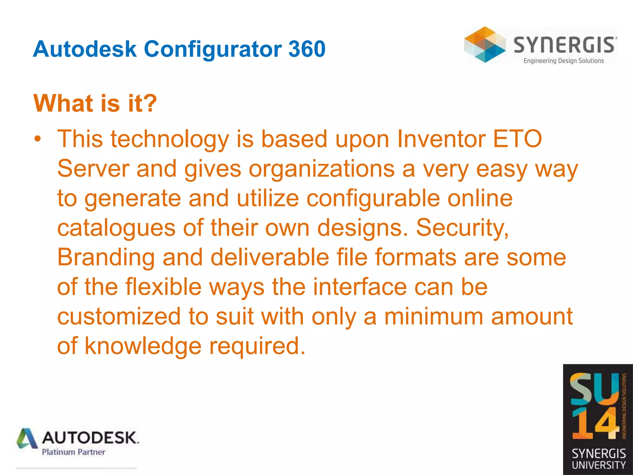 Autodesk Configurator 360
What is it?
• This technology is based upon Inventor ETO
Server and gives organizations a very easy way
to generate and utilize configurable online
catalogues of their own designs. Security,
Branding and deliverable file formats are some
of the flexible ways the interface can be
customized to suit with only a minimum amount
of knowledge required.
 
