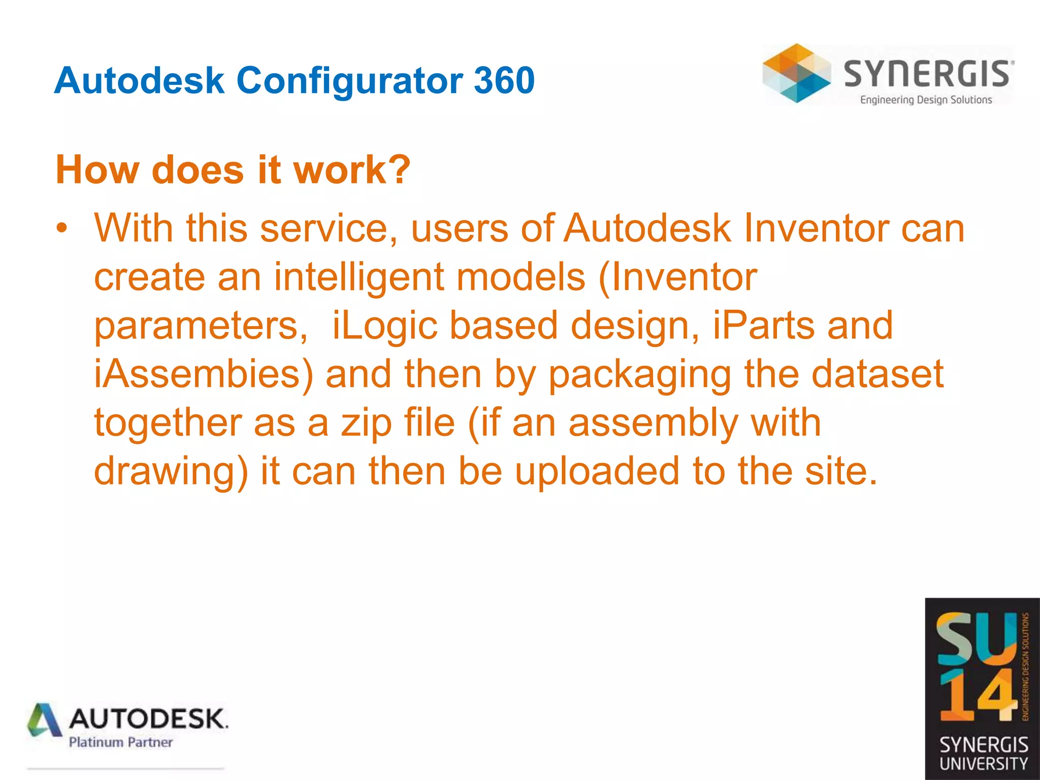 Autodesk Configurator 360
How does it work?
• With this service, users of Autodesk Inventor can
create an intelligent models (Inventor
parameters, iLogic based design, iParts and
iAssembies) and then by packaging the dataset
together as a zip file (if an assembly with
drawing) it can then be uploaded to the site.
 