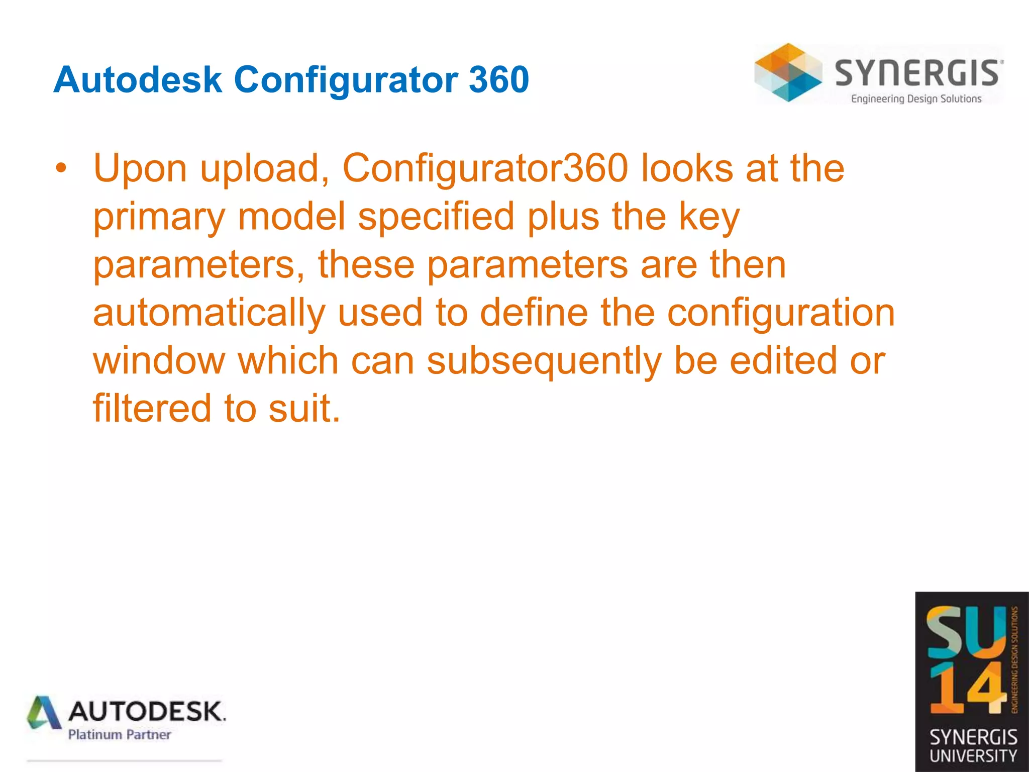 Autodesk Configurator 360
• Upon upload, Configurator360 looks at the
primary model specified plus the key
parameters, these parameters are then
automatically used to define the configuration
window which can subsequently be edited or
filtered to suit.
 