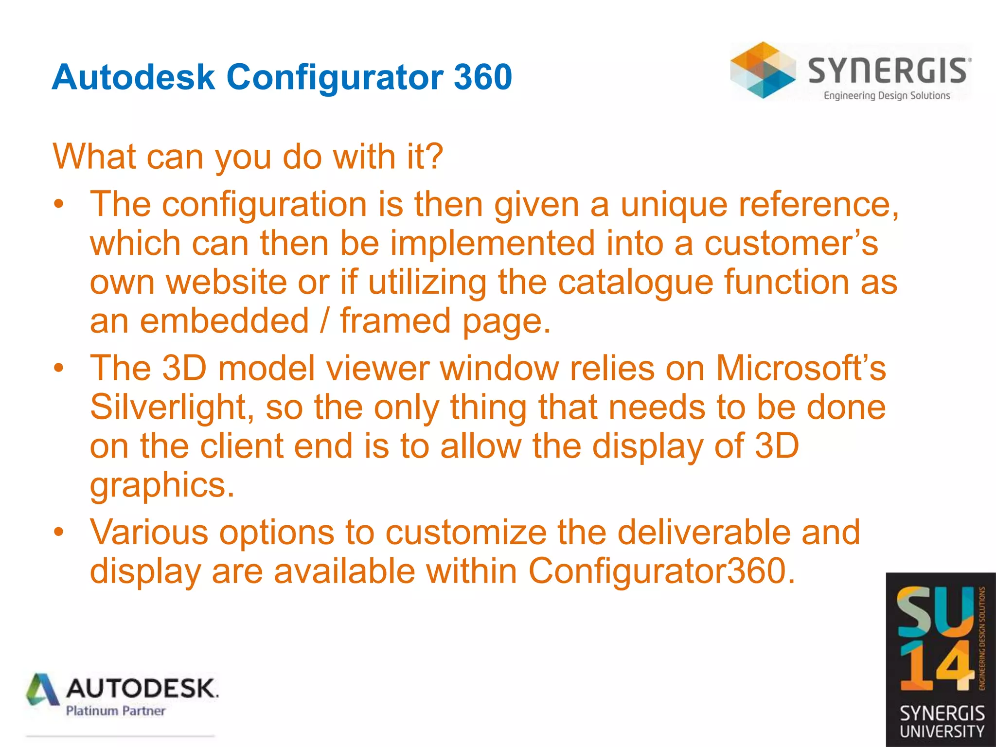 Autodesk Configurator 360
What can you do with it?
• The configuration is then given a unique reference,
which can then be implemented into a customer’s
own website or if utilizing the catalogue function as
an embedded / framed page.
• The 3D model viewer window relies on Microsoft’s
Silverlight, so the only thing that needs to be done
on the client end is to allow the display of 3D
graphics.
• Various options to customize the deliverable and
display are available within Configurator360.
 