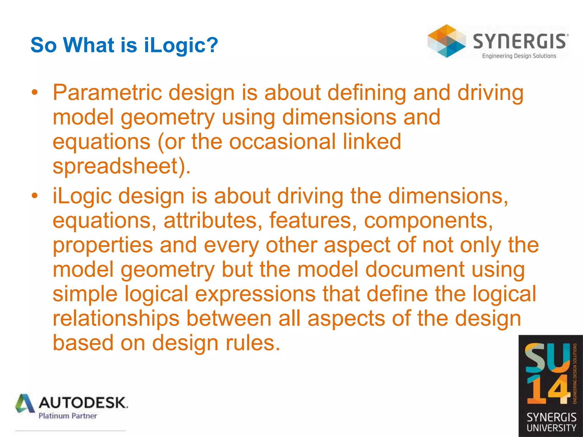 So What is iLogic?
• Parametric design is about defining and driving
model geometry using dimensions and
equations (or the occasional linked
spreadsheet).
• iLogic design is about driving the dimensions,
equations, attributes, features, components,
properties and every other aspect of not only the
model geometry but the model document using
simple logical expressions that define the logical
relationships between all aspects of the design
based on design rules.
 