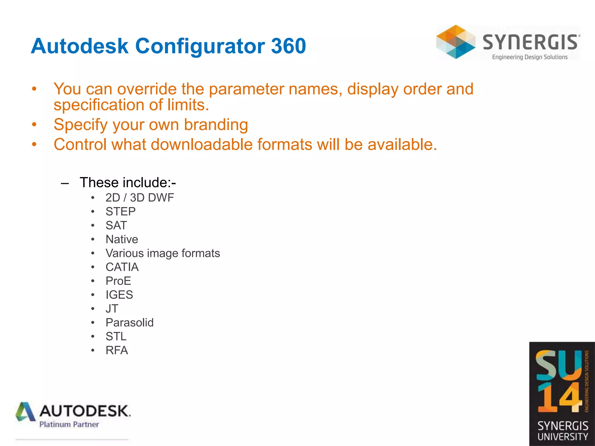 Autodesk Configurator 360
• You can override the parameter names, display order and
specification of limits.
• Specify your own branding
• Control what downloadable formats will be available.
– These include:-
• 2D / 3D DWF
• STEP
• SAT
• Native
• Various image formats
• CATIA
• ProE
• IGES
• JT
• Parasolid
• STL
• RFA
 