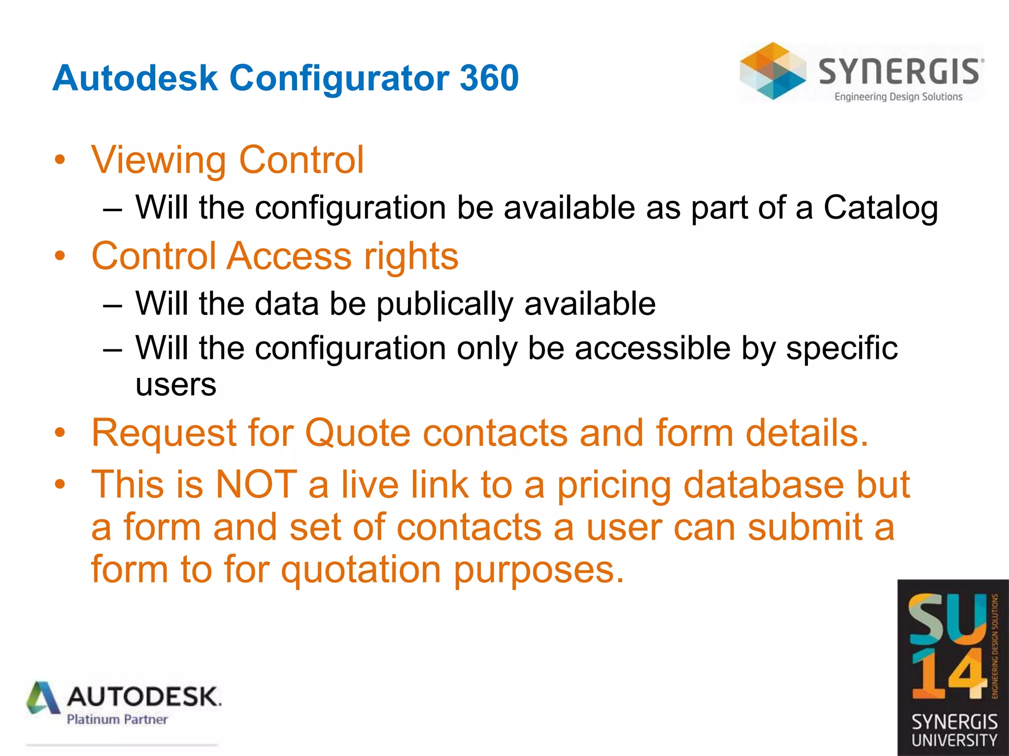 Autodesk Configurator 360
• Viewing Control
– Will the configuration be available as part of a Catalog
• Control Access rights
– Will the data be publically available
– Will the configuration only be accessible by specific
users
• Request for Quote contacts and form details.
• This is NOT a live link to a pricing database but
a form and set of contacts a user can submit a
form to for quotation purposes.
 