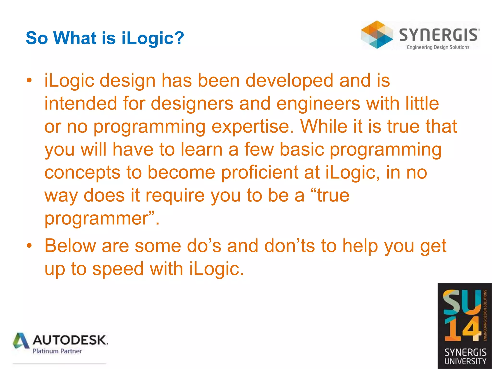 So What is iLogic?
• iLogic design has been developed and is
intended for designers and engineers with little
or no programming expertise. While it is true that
you will have to learn a few basic programming
concepts to become proficient at iLogic, in no
way does it require you to be a “true
programmer”.
• Below are some do’s and don’ts to help you get
up to speed with iLogic.
 