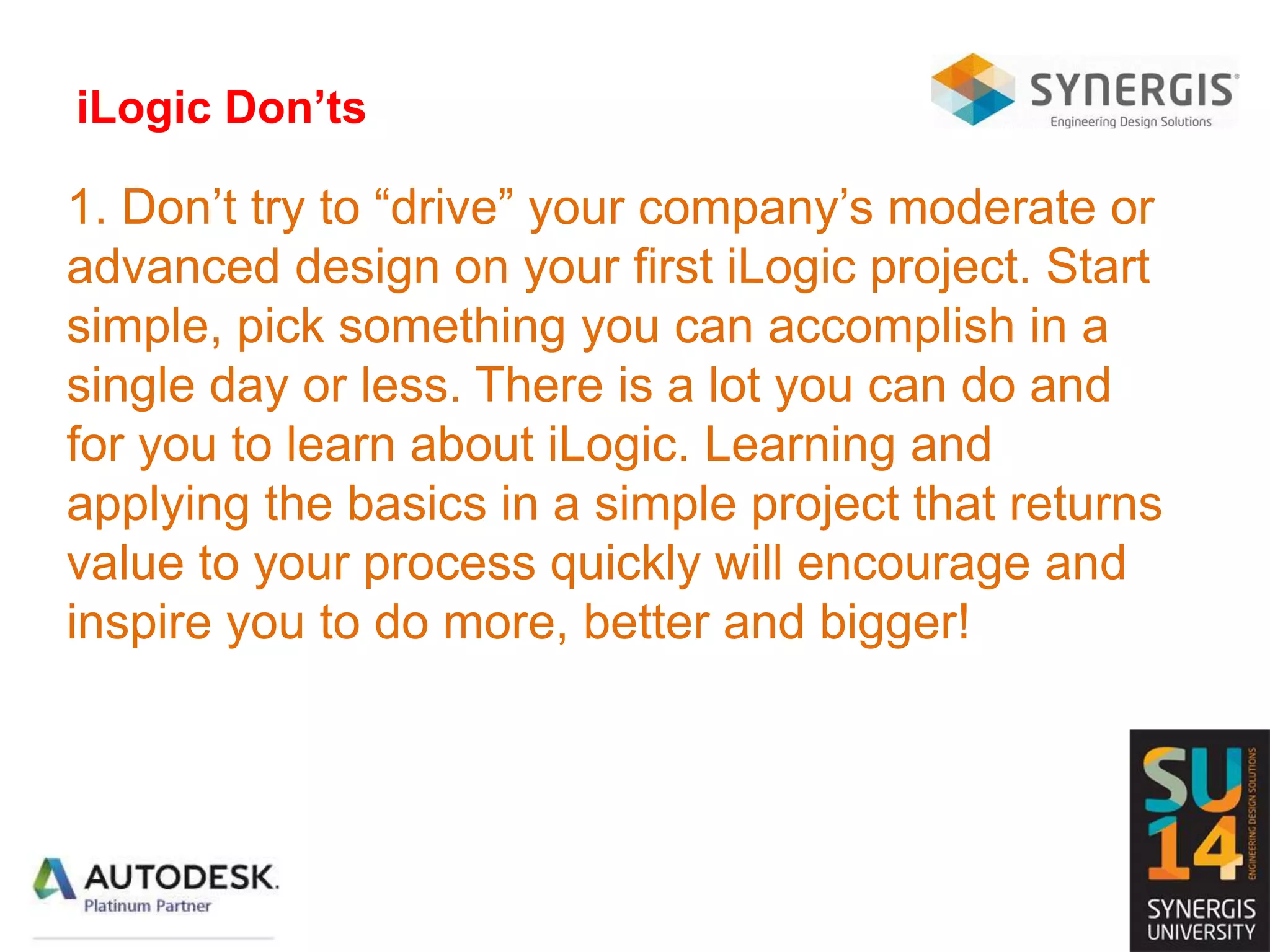 iLogic Don’ts
1. Don’t try to “drive” your company’s moderate or
advanced design on your first iLogic project. Start
simple, pick something you can accomplish in a
single day or less. There is a lot you can do and
for you to learn about iLogic. Learning and
applying the basics in a simple project that returns
value to your process quickly will encourage and
inspire you to do more, better and bigger!
 