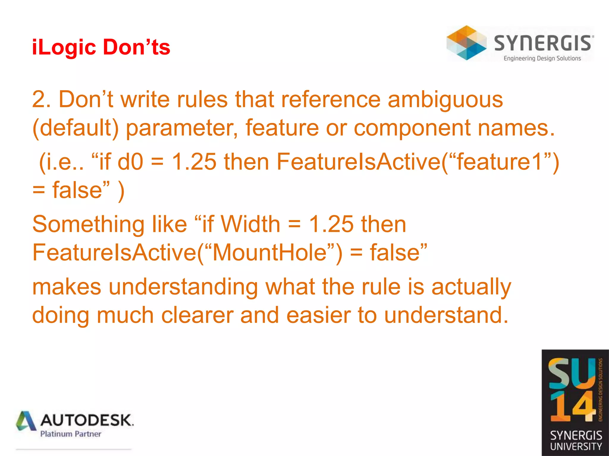 iLogic Don’ts
2. Don’t write rules that reference ambiguous
(default) parameter, feature or component names.
(i.e.. “if d0 = 1.25 then FeatureIsActive(“feature1”)
= false” )
Something like “if Width = 1.25 then
FeatureIsActive(“MountHole”) = false”
makes understanding what the rule is actually
doing much clearer and easier to understand.
 