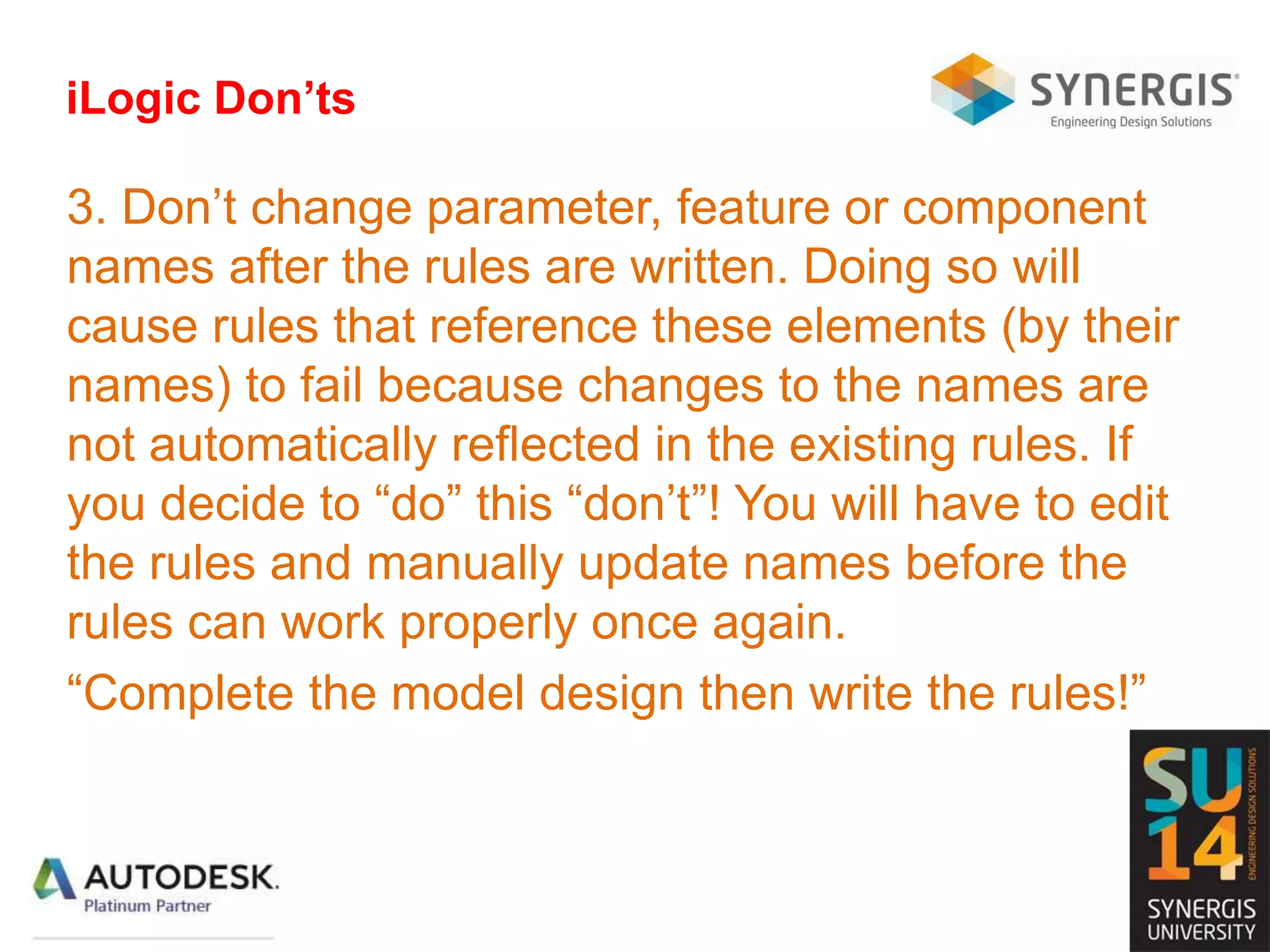 iLogic Don’ts
3. Don’t change parameter, feature or component
names after the rules are written. Doing so will
cause rules that reference these elements (by their
names) to fail because changes to the names are
not automatically reflected in the existing rules. If
you decide to “do” this “don’t”! You will have to edit
the rules and manually update names before the
rules can work properly once again.
“Complete the model design then write the rules!”
 