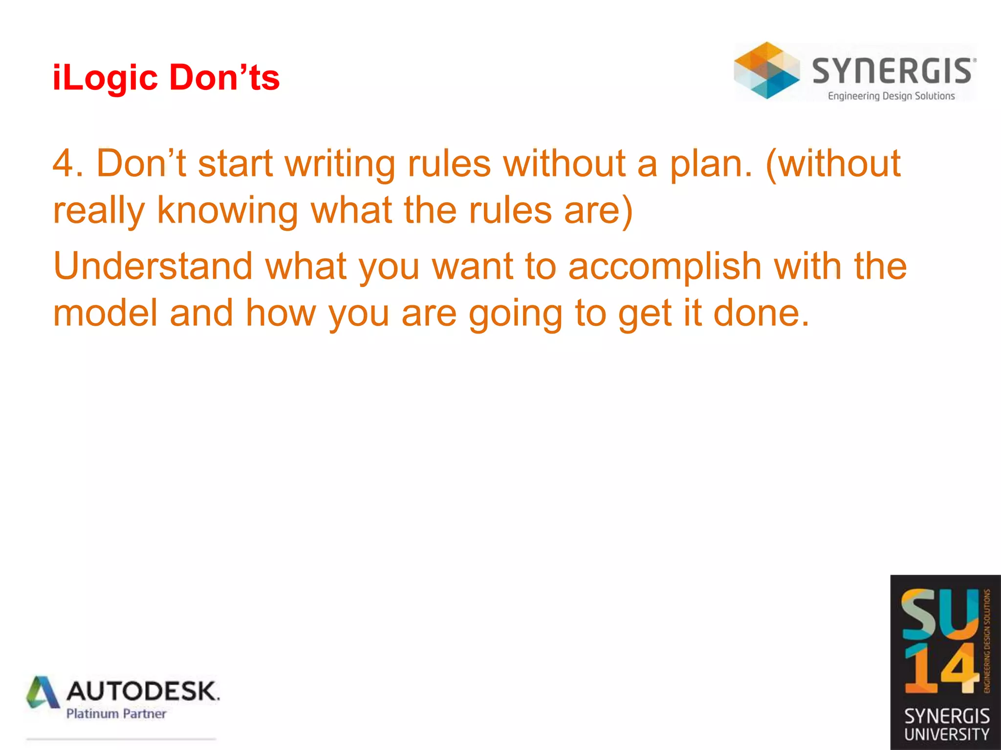 iLogic Don’ts
4. Don’t start writing rules without a plan. (without
really knowing what the rules are)
Understand what you want to accomplish with the
model and how you are going to get it done.
 