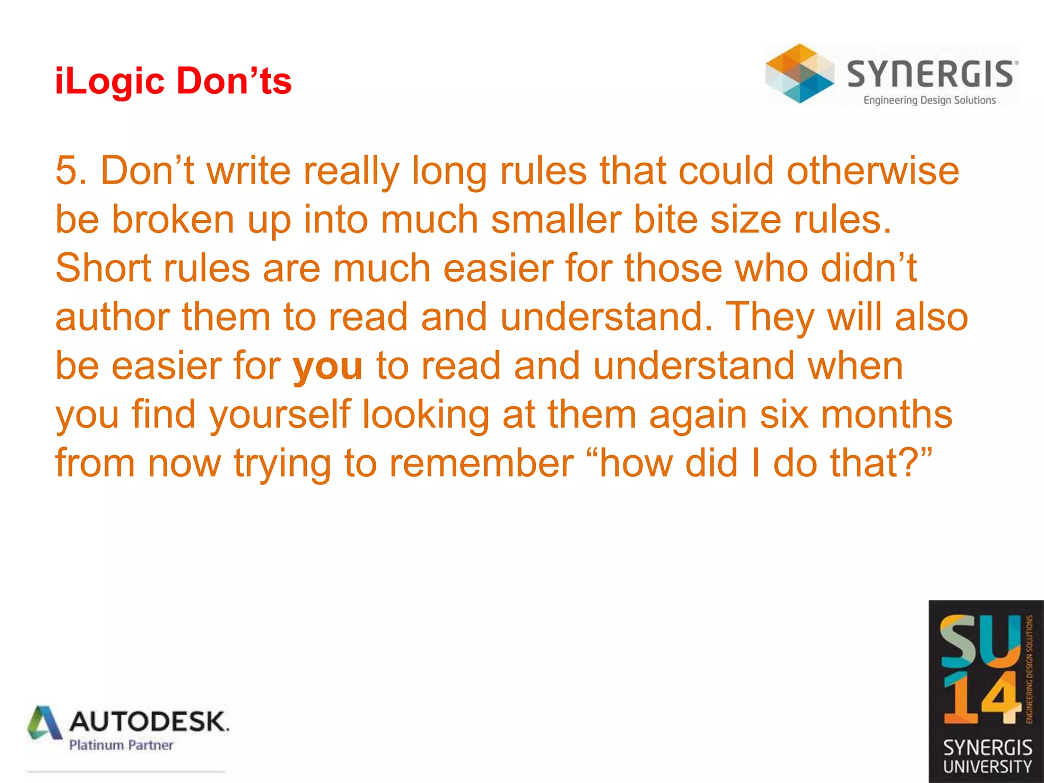 iLogic Don’ts
5. Don’t write really long rules that could otherwise
be broken up into much smaller bite size rules.
Short rules are much easier for those who didn’t
author them to read and understand. They will also
be easier for you to read and understand when
you find yourself looking at them again six months
from now trying to remember “how did I do that?”
 