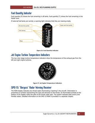 DCS WORLD [SU-25: DCS FLAMING CLIFFS]
Eagle Dynamics | Su-25 COCKPIT INSTRUMENTS 16
Fuel Quantity Indicator
Fuel quantity (P) shows the fuel remaining in all tanks. Fuel quantity (T) shows the fuel remaining in the
feeder tank.
If external fuel tanks are carried, a warning light indicates that they are nearing empty.
Figure 16. Fuel Quantity Indicator
Jet Engine Turbine Temperature Indicators
The two inter-stage turbine temperature indicators show the temperature of the exhaust gas from the
left and right engine turbines.
Figure 17. Jet Engine Temperature Indicators
SPO-15 "Beryoza" Radar Warning Receiver
The RWR display indicates any threat radars illuminating ("painting") the aircraft. Information is
presented as symbols representing the type and direction to the threat. Six illuminated symbols at the
bottom of the display notify the pilot of the threat radar type. The system indicates both enemy and
friendly radars. Detailed information on the SPO-15 RWR is provided in a separate chapter.
All tanks fuel quantity
Tank warning
Bingo
Feeder tank fuel quantity
 