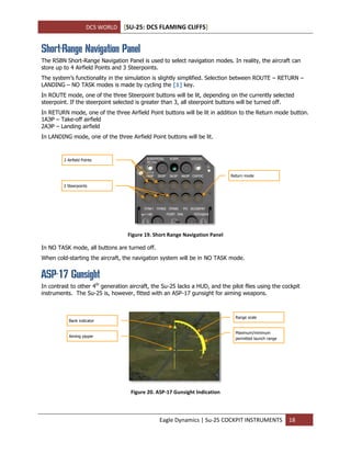 DCS WORLD [SU-25: DCS FLAMING CLIFFS]
Eagle Dynamics | Su-25 COCKPIT INSTRUMENTS 18
Short-Range Navigation Panel
The RSBN Short-Range Navigation Panel is used to select navigation modes. In reality, the aircraft can
store up to 4 Airfield Points and 3 Steerpoints.
The system’s functionality in the simulation is slightly simplified. Selection between ROUTE – RETURN –
LANDING – NO TASK modes is made by cycling the [1] key.
In ROUTE mode, one of the three Steerpoint buttons will be lit, depending on the currently selected
steerpoint. If the steerpoint selected is greater than 3, all steerpoint buttons will be turned off.
In RETURN mode, one of the three Airfield Point buttons will be lit in addition to the Return mode button.
1АЭР – Take-off airfield
2АЭР – Landing airfield
In LANDING mode, one of the three Airfield Point buttons will be lit.
Figure 19. Short Range Navigation Panel
In NO TASK mode, all buttons are turned off.
When cold-starting the aircraft, the navigation system will be in NO TASK mode.
ASP-17 Gunsight
In contrast to other 4th
generation aircraft, the Su-25 lacks a HUD, and the pilot flies using the cockpit
instruments. The Su-25 is, however, fitted with an ASP-17 gunsight for aiming weapons.
Figure 20. ASP-17 Gunsight Indication
Bank indicator
Aiming pipper
Range scale
Maximum/minimum
permitted launch range
2 Airfield Points
3 Steerpoints
Return mode
 