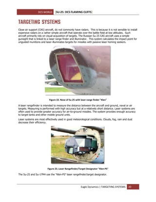 DCS WORLD [SU-25: DCS FLAMING CLIFFS]
Eagle Dynamics | TARGETING SYSTEMS 20
TARGETING SYSTEMS
Close air support (CAS) aircraft, do not commonly have radars. This is because it is not sensible to install
expensive radars on a rather simple aircraft that operate over the battle field at low altitudes. Such
aircraft primarily rely on visual acquisition of targets. The Russian Su-25 CAS aircraft uses a simple
gunsight that is linked to a laser range finder and illuminator. This system calculates the impact point for
unguided munitions and laser illuminates targets for missiles with passive laser homing seekers.
Figure 22. Nose of Su-25 with laser range finder "Klen"
A laser rangefinder is intended to measure the distance between the aircraft and ground, naval or air
targets. Measuring is performed with high accuracy but at a relatively short distance. Laser systems are
often used to provide greater accuracy for air-to-ground missiles. The system provides enough accuracy
to target tanks and other mobile ground units.
Laser systems are most effectively used in good meteorological conditions. Clouds, fog, rain and dust
decrease their efficiency.
Figure 23. Laser Rangefinder/Target Designator "Klen-PS"
The Su-25 and Su-17M4 use the "Klen-PS" laser rangefinder/target designator.
 