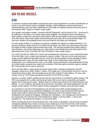 DCS WORLD [SU-25: DCS FLAMING CLIFFS]
Eagle Dynamics | AIR-TO-AIR MISSILE 21
AIR-TO-AIR MISSILE
R-60
In scenarios of intense aerial battles using beyond visual range engagements, the task of Identification of
Friend or Foe (IFF) became almost unsolvable. Reliable, visual identification could be performed at
several kilometers, but more often, identification is only made at a distance less than the launch zone of
the American AIM-7 "Sparrow" medium range missile.
Even western and eastern missiles – American AIM-9B "Sidewinder" and the Soviet К-13А -- turned out to
be ineffective in the high-G, air combat maneuvering (dogfight). The stringent launch G limitations of
these missiles of about two units did not allow pilots to fully use their fighter’s maneuvering capabilities.
Even after launch, these early missiles maneuvered poorly and could not hit maneuverable targets. For
most such missiles, the acceptable launch cone was limited by the target rear hemisphere.
For short-range missiles, it is necessary to include an autopilot that adjusts to in-flight parameters. The
process of locking a target with the K-13 missile infrared seeker was rather time-consuming process and
the angles at which a target could be locked were small. This required exception flying skills to attain a
lock and keep it. During the Vietnamese war, these faults in early missiles led to the early deaths of the
pilots deprived of a gun in the MiG-21PF and F-4C family of "pure missile-carriers".
As a result, the USA, the USSR and in France near simultaneously conceived of a new, small-sized missile
in the late 1960s. Such a missile was intended for close air combat. They were not to have long launch
ranges, and this allowed small weight and size. Given their launch envelope and the possibility to attack
multiple target with a pass, the new missiles were closer to the traditional gun rather than their
predecessors, from a tactical point of view. In the USSR, a great contribution to the development of close
air combat missile conception was made by the scientists of the Minaviaprom scientific-research institute
№2, R.Kuzminskiy and V.Levitin in particular.
Also in the late 1960s, a rather small anti-aircraft missile, 9M31, had been developed for the self-
propelled, surface-to-air (SAM) "Strela-1" system. This missile was 1.5 times shorter than the K-13A and
almost three times as light. This was largely due to the light warhead (4 times lighter). The new, close
combat "air-to-air" K-60 missile was planned to perform as the 9M31 as a basis.
However, a number of 9M31 qualities did not meet the requirements of an effective aviation weapon. The
9M31 was equipped with a photo-contrast target seeker that can be only be successfully used against
targets with no back ground clutter. Besides, close air combat made aiming by the missile body axis very
difficult. In such conditions, the missile was to be aimed in accordance with target designation from the
weapon control systems. The 9M31 engine’s limited engagement of targets up to trans-sonic speeds.
It is important to note that K-60 development was entrusted not to 9М31 missile designers of the
Minoboronprom design bureau headed by A.Nedelman, but rather to the Minaviaprom PKPK (former
design bureau OKB-4). Along with chief designer M.Bysnovaty and his first deputy V.Elagin, the
development was headed by A.Kegeles, G.Smolsky and I.Karabanov. As a consequence, and contrary to
the original plan, the only thing the K-60 inherited from "Strela-1" was the caliber – 120 mm and
warhead size. The K-60 launch weight is 1.5 that of the 9M31.
When reviewing the primary technical solutions for К-60 missile, its developers, who had been successful
at designing relatively large medium and long range missiles such as the K-8 and K-80, could not help
considering their colleague's experience in developing the K-13 family missiles. However, the K-60 had a
number of fundamental differences from missiles produced by "Vympel".
 