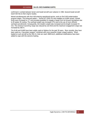 DCS WORLD [SU-25: DCS FLAMING CLIFFS]
Eagle Dynamics | AIR-TO-AIR MISSILE 23
confirmed in combat between Syrian and Israeli aircraft over Lebanon in 1982. Several Israeli aircraft
took R-60 hits to their engine nozzles.
Almost simultaneously with the K-60 entering operational service, work on the R-60 modernization
program began. The enhanced seeker – "Komar-M" (OGS-75) was installed on R-60М variant. Gimbal
limits were increased to 17° and provided possibility to engage a target from its forward hemisphere due
to IR seeker IR cooling. The warhead weight was increased 17% due to the use of more efficient
warhead sub-elements. Consequently, the missile’s weight also increased and its length increased 43
mm. The minimum launching range was reduced by one third and the maximum engagement range was
increased by 500 m.
The R-60 and R-60M have been widely used on fighters for the past 30 years. More recently, they have
been used as a "secondary weapon" combined with more powerful, longer ranged systems. When
loaded on such aircraft as the MiG-31, that can reach 3000 km/h, additional modifications have been
added to cope with the extreme heating.
 