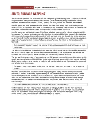 DCS WORLD [SU-25: DCS FLAMING CLIFFS]
Eagle Dynamics | AIR-TO SURFACE WEAPONS 24
AIR-TO SURFACE WEAPONS
"Air-to-Surface" weapons can be divided into two categories: guided and unguided. Guided air-to-surface
weapons include both powered air-to-surface missiles (AGMs and ASMs) and guided bombs (GBUs).
Unguided weapons include free-fall ("dumb," "gravity" or "iron") bombs and unguided aerial rockets.
Free-fall bombs are basic weapons of strike aviation that have been widely used in all the large-scale
armed conflicts of the last 80 years. Due to their low cost and availability, they can often be cost-effective
even when compared to more accurate (and expensive) modern guided munitions.
Free-fall bombs are not highly accurate. They follow a ballistic trajectory after release without any ability
to maneuver. To improve aiming accuracy, the bombing aircraft should be flying a straight-line trajectory
at the moment of release. Even small amounts of pitch and bank error can degrade the aiming accuracy,
as can the wind. Free-fall bombs can't be used against pinpoint targets (i.e. when high aiming accuracy is
required) or "surgical strikes" in which "collateral damage" around the vicinity of the target cannot be
tolerated.
EVEN INCORRECT AIRCRAFT YAW AT THE MOMENT OF RELEASE CAN DEGRADE THE HIT ACCURACY OF FREE-
FALL BOMBS.
The horizontal distance that a free-falling bomb will travel before hitting the ground depends primarily on
two factors: aircraft speed and altitude at the moment of release. If the aircraft speed and altitude are
increased, the bomb trajectory will be extended, but this also degrades hit accuracy.
The size and destructive power of a conventional free-fall bomb is expressed in terms of its weight, and is
usually somewhere between 50 to 1500 kg. Unlike general-purpose bombs, which have a single warhead,
cluster bombs contain a large number of explosive sub-munitions that spread their destructive power out
over a larger area after release.
THE RANGE OF FREE-FALL BOMBS DEPENDS ON THE AIRCRAFT SPEED AND ALTITUDE AT THE MOMENT OF
RELEASE.
Unguided folding-fin aerial rockets are widely employed against lightly armored enemy vehicles and
personnel. A rocket's hit accuracy depends heavily on the conditions at the moment of launch. A small
aircraft aiming error at the moment of launch can lead to a significant rocket deviation from the target.
Wind can also degrade the hit accuracy. Rockets are usually used in volleys, en masse. Using a large
number of rockets can spread destructive power over a significant area, and help ensure hitting the
intended target.
UNGUIDED ROCKETS ARE LAUNCHED IN SALVOS TO ENSURE HITTING THE TARGET.
Guided weapons can more reliably ensure destruction of a target, but they are also more expensive.
Guided bombs and missiles with infrared (IR), laser and TV guidance have very high accuracy and can
ensure hits against tank and building targets with a single shot. The actions of the pilot when using
guided bombs (GBUs) or missiles vary with the exact type of weapon.
 