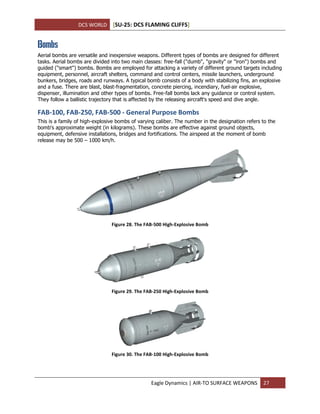 DCS WORLD [SU-25: DCS FLAMING CLIFFS]
Eagle Dynamics | AIR-TO SURFACE WEAPONS 27
Bombs
Aerial bombs are versatile and inexpensive weapons. Different types of bombs are designed for different
tasks. Aerial bombs are divided into two main classes: free-fall ("dumb", "gravity" or "iron") bombs and
guided ("smart") bombs. Bombs are employed for attacking a variety of different ground targets including
equipment, personnel, aircraft shelters, command and control centers, missile launchers, underground
bunkers, bridges, roads and runways. A typical bomb consists of a body with stabilizing fins, an explosive
and a fuse. There are blast, blast-fragmentation, concrete piercing, incendiary, fuel-air explosive,
dispenser, illumination and other types of bombs. Free-fall bombs lack any guidance or control system.
They follow a ballistic trajectory that is affected by the releasing aircraft's speed and dive angle.
FAB-100, FAB-250, FAB-500 - General Purpose Bombs
This is a family of high-explosive bombs of varying caliber. The number in the designation refers to the
bomb's approximate weight (in kilograms). These bombs are effective against ground objects,
equipment, defensive installations, bridges and fortifications. The airspeed at the moment of bomb
release may be 500 – 1000 km/h.
Figure 28. The FAB-500 High-Explosive Bomb
Figure 29. The FAB-250 High-Explosive Bomb
Figure 30. The FAB-100 High-Explosive Bomb
 