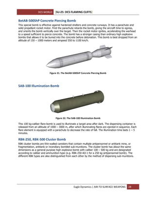 DCS WORLD [SU-25: DCS FLAMING CLIFFS]
Eagle Dynamics | AIR-TO SURFACE WEAPONS 28
BetAB-500ShP Concrete Piercing Bomb
This special bomb is effective against hardened shelters and concrete runways. It has a parachute and
solid propellant rocket motor. First the parachute retards the bomb, giving the aircraft time to egress,
and orients the bomb vertically over the target. Then the rocket motor ignites, accelerating the warhead
to a speed sufficient to pierce concrete. The bomb has a stronger casing than ordinary high explosive
bombs that allows it to be buried into the concrete before detonation. This bomb is best dropped from an
altitude of 150 – 1000 meters and airspeed 550 to 1100 km/h.
Figure 31. The BetAB-500ShP Concrete Piercing Bomb
SAB-100 Illumination Bomb
Figure 32. The SAB-100 Illumination Bomb
This 100 kg-caliber flare-bomb is used to illuminate a target area after dark. The dispensing container is
released from an altitude of 1000 – 3000 m, after which illuminating flares are ejected in sequence. Each
flare element is equipped with a parachute to decrease the rate of fall. The illumination time lasts 1 – 5
minutes.
RBK-250, RBK-500 Cluster Bomb
RBK cluster bombs are thin-walled canisters that contain multiple antipersonnel or antitank mine, or
fragmentation, antitank or incendiary bomblet sub-munitions. The cluster bomb has about the same
dimensions as a general purpose high explosive bomb with caliber 100 – 500 kg and are designated
according to caliber and ammunition type (e.g. RBK-250 AO-1 for a 250 kg antipersonnel bomb). The
different RBK types are also distinguished from each other by the method of dispersing sub-munitions.
 